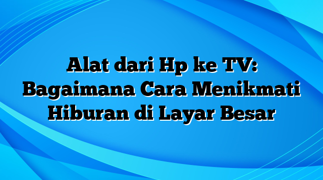 Alat dari Hp ke TV: Bagaimana Cara Menikmati Hiburan di Layar Besar