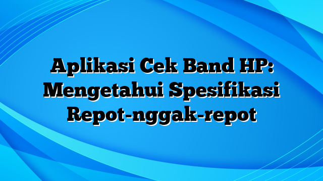 Aplikasi Cek Band HP: Mengetahui Spesifikasi Repot-nggak-repot