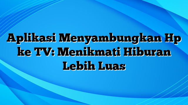 Aplikasi Menyambungkan Hp ke TV: Menikmati Hiburan Lebih Luas