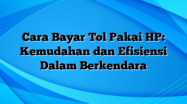 Cara Bayar Tol Pakai HP: Kemudahan dan Efisiensi Dalam Berkendara