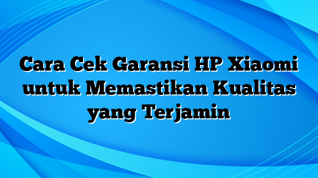 Cara Cek Garansi HP Xiaomi untuk Memastikan Kualitas yang Terjamin