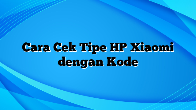 Cara Cek Tipe HP Xiaomi dengan Kode