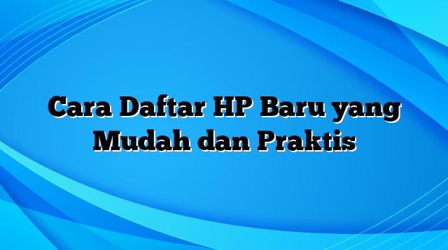 Cara Daftar HP Baru yang Mudah dan Praktis