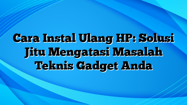 Cara Instal Ulang HP: Solusi Jitu Mengatasi Masalah Teknis Gadget Anda