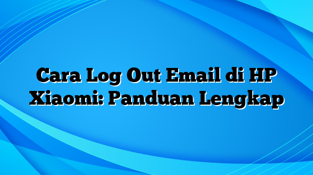 Cara Log Out Email di HP Xiaomi: Panduan Lengkap