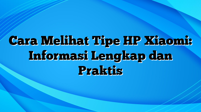 Cara Melihat Tipe HP Xiaomi: Informasi Lengkap dan Praktis