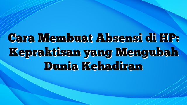 Cara Membuat Absensi di HP: Kepraktisan yang Mengubah Dunia Kehadiran