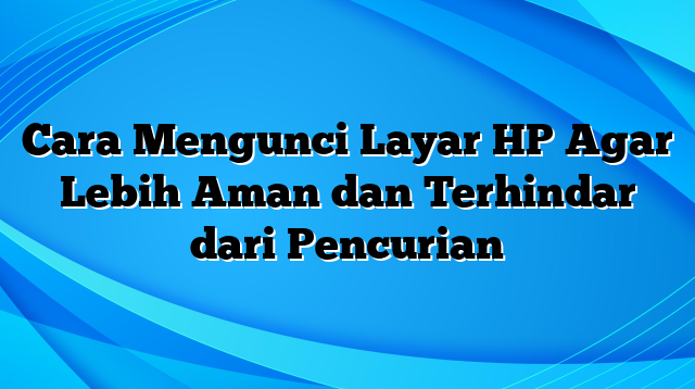 Cara Mengunci Layar HP Agar Lebih Aman dan Terhindar dari Pencurian