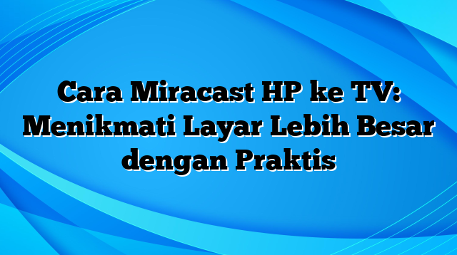 Cara Miracast HP ke TV: Menikmati Layar Lebih Besar dengan Praktis