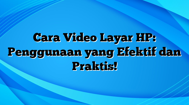 Cara Video Layar HP: Penggunaan yang Efektif dan Praktis!