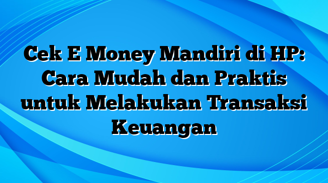 Cek E Money Mandiri di HP: Cara Mudah dan Praktis untuk Melakukan Transaksi Keuangan