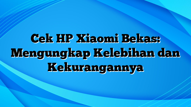 Cek HP Xiaomi Bekas: Mengungkap Kelebihan dan Kekurangannya
