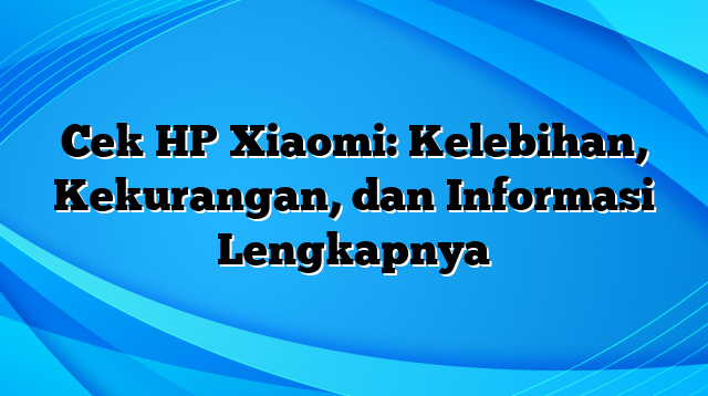 Cek HP Xiaomi: Kelebihan, Kekurangan, dan Informasi Lengkapnya