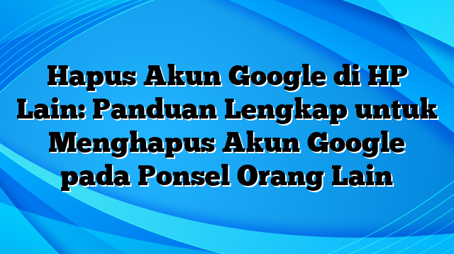 Hapus Akun Google di HP Lain: Panduan Lengkap untuk Menghapus Akun Google pada Ponsel Orang Lain