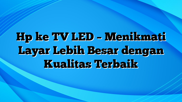 Hp ke TV LED – Menikmati Layar Lebih Besar dengan Kualitas Terbaik