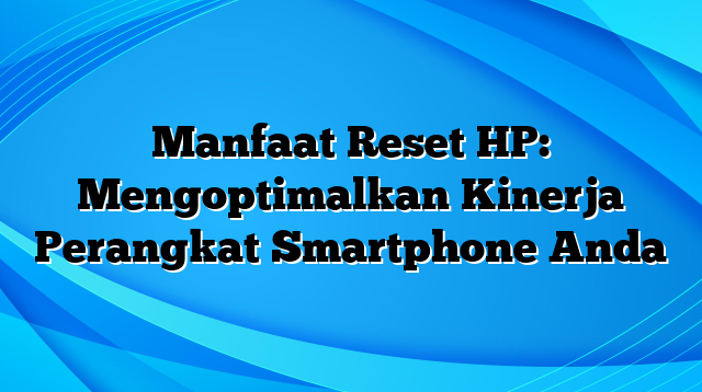 Manfaat Reset HP: Mengoptimalkan Kinerja Perangkat Smartphone Anda