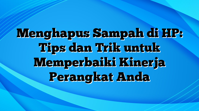 Menghapus Sampah di HP: Tips dan Trik untuk Memperbaiki Kinerja Perangkat Anda