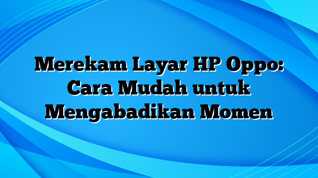 Merekam Layar HP Oppo: Cara Mudah untuk Mengabadikan Momen