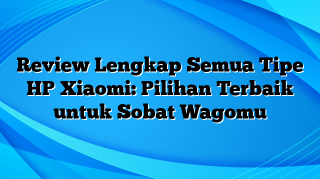Review Lengkap Semua Tipe HP Xiaomi: Pilihan Terbaik untuk Sobat Wagomu