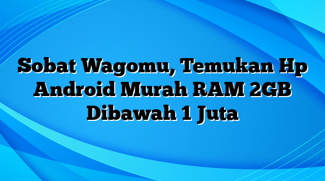 Sobat Wagomu, Temukan Hp Android Murah RAM 2GB Dibawah 1 Juta