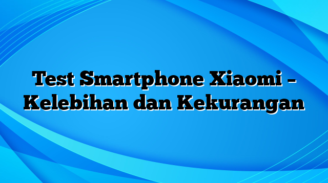 Test Smartphone Xiaomi – Kelebihan dan Kekurangan